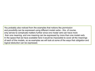You probably also noticed from the examples that notions like permissionand possibility can be expressed using different modal verbs - this, of course, only serves to complicate matters further since one modal verb can have more than one meaning, and one meaning can be expressed by more than one modal verb. In the space that we have available here it would be impossible to cover all the meanings of each of the modals, so as examples we will look at some of the ways that obligation and logical deduction can be expressed.