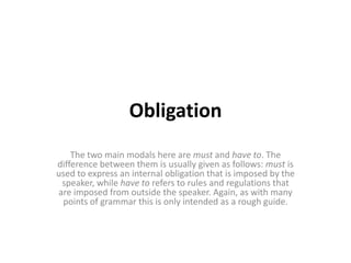 ObligationThe two main modals here are must and have to. The difference between them is usually given as follows: must is used to express an internal obligation that is imposed by the speaker, while have to refers to rules and regulations that are imposed from outside the speaker. Again, as with many points of grammar this is only intended as a rough guide.