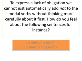 To express a lack of obligation we cannot just automatically add not to the modal verbs without thinking more carefully about it first. How do you feel about the following sentences for instance? He mustsingloudly. He mustn'tsingloudly.