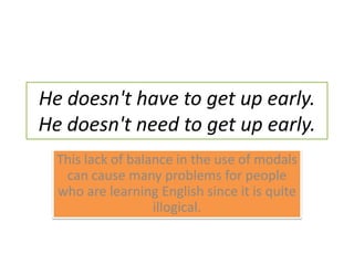 He doesn't have to get up early. He doesn't need to get up early.This lack of balance in the use of modals can cause many problems for people who are learning English since it is quite illogical.