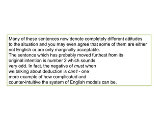 Many of these sentences now denote completely different attitudes to the situation and you may even agree that some of them are either not English or are only marginally acceptable. The sentence which has probably moved furthest from its original intention is number 2 which sounds very odd. In fact, the negative of must when we talking about deduction is can't - one more example of how complicated and counter-intuitive the system of English modals can be.