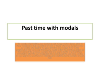 Past time with modalsWe noted earlier that the pure modals do not change to show tense. Most of these modals do in fact have either present or future reference, but sometimes we need to refer back to the past. With the semi-modals there is little problem, but how can we do this for pure modal verbs? You may have picked up from some of the previous examples that one way to do this is to insert have immediately after the pure modal. But this is not always the case since can has its own past tense could when it refers to general ability. Someexamplesshouldhelp: