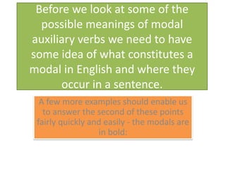 Before we look at some of the possible meanings of modal auxiliary verbs we need to have some idea of what constitutes a modal in English and where they occur in a sentence.A few more examples should enable us to answer the second of these points fairly quickly and easily - the modals are in bold: