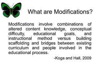 What are Modifications? Modifications involve combinations of altered content knowledge, conceptual difficulty, educational goals, and instructional method versus building scaffolding and bridges between existing curriculum and people involved in the educational process. -Koga and Hall, 2009 