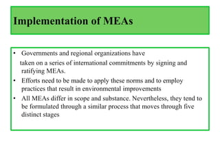 Implementation of MEAs
• Governments and regional organizations have
taken on a series of international commitments by signing and
ratifying MEAs.
• Efforts need to be made to apply these norms and to employ
practices that result in environmental improvements
• All MEAs differ in scope and substance. Nevertheless, they tend to
be formulated through a similar process that moves through five
distinct stages
 
