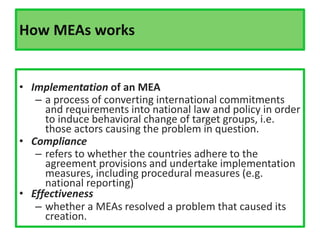 How MEAs works
• Implementation of an MEA
– a process of converting international commitments
and requirements into national law and policy in order
to induce behavioral change of target groups, i.e.
those actors causing the problem in question.
• Compliance
– refers to whether the countries adhere to the
agreement provisions and undertake implementation
measures, including procedural measures (e.g.
national reporting)
• Effectiveness
– whether a MEAs resolved a problem that caused its
creation.
 