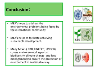 Conclusion:
• MEA’s helps to address the
environmental problems being faced by
the international community
• MEA’s helps to facilitate achieving
sustainable development.
• Many MEA’s ( CBD, UNFCCC, UNCCD)
covers environmental aspects (
biodiversity, climate change and land
management) to ensure the protection of
environment in sustainable way.
 