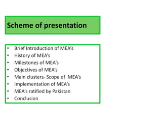 Scheme of presentation
• Brief Introduction of MEA’s
• History of MEA’s
• Milestones of MEA’s
• Objectives of MEA’s
• Main clusters- Scope of MEA’s
• Implementation of MEA’s
• MEA’s ratified by Pakistan
• Conclusion
 