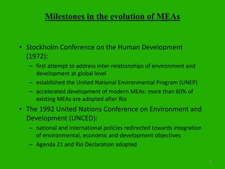 8
Milestones in the evolution of MEAs
• Stockholm Conference on the Human Development
(1972):
– first attempt to address inter-relationships of environment and
development at global level
– established the United National Environmental Program (UNEP)
– accelerated development of modern MEAs: more than 60% of
existing MEAs are adopted after Rio
• The 1992 United Nations Conference on Environment and
Development (UNCED):
– national and international policies redirected towards integration
of environmental, economic and development objectives
– Agenda 21 and Rio Declaration adopted
 