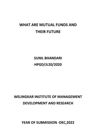 WHAT ARE MUTUAL FUNDS AND
THEIR FUTURE
SUNIL BHANDARI
HPGD/JL20/2020
WELINGKAR INSTITUTE OF MANAGEMENT
DEVELOPMENT AND RESEARCH
YEAR OF SUBMISSION -DEC,2022
 