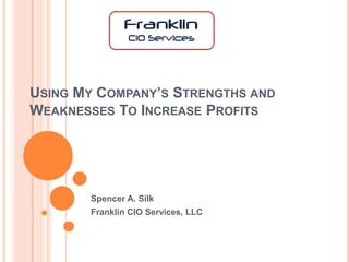 USING MY COMPANY’S STRENGTHS AND
WEAKNESSES TO INCREASE PROFITS




       Spencer A. Silk
       Franklin CIO Services, LLC
 