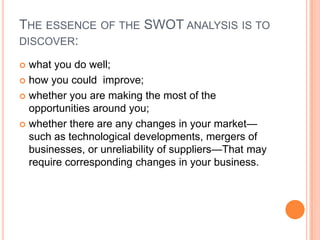 THE ESSENCE OF THE SWOT ANALYSIS IS TO
DISCOVER:

 what you do well;
 how you could improve;

 whether you are making the most of the
  opportunities around you;
 whether there are any changes in your market—
  such as technological developments, mergers of
  businesses, or unreliability of suppliers—That may
  require corresponding changes in your business.
 