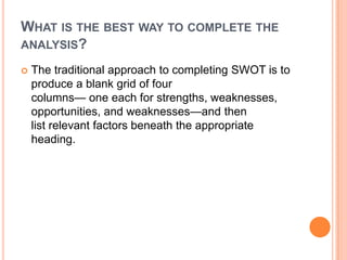WHAT IS THE BEST WAY TO COMPLETE THE
ANALYSIS?

   The traditional approach to completing SWOT is to
    produce a blank grid of four
    columns— one each for strengths, weaknesses,
    opportunities, and weaknesses—and then
    list relevant factors beneath the appropriate
    heading.
 