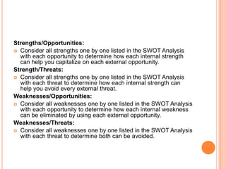 Strengths/Opportunities:
 Consider all strengths one by one listed in the SWOT Analysis
  with each opportunity to determine how each internal strength
  can help you capitalize on each external opportunity.
Strength/Threats:
 Consider all strengths one by one listed in the SWOT Analysis
  with each threat to determine how each internal strength can
  help you avoid every external threat.
Weaknesses/Opportunities:
 Consider all weaknesses one by one listed in the SWOT Analysis
  with each opportunity to determine how each internal weakness
  can be eliminated by using each external opportunity.
Weaknesses/Threats:
 Consider all weaknesses one by one listed in the SWOT Analysis
  with each threat to determine both can be avoided.
 