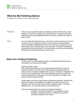 What Are My Publishing Options
A Guide for Authors and Professionals




Abstract:       There are many publishing options available to authors. Which option is best
                depends on the author’s goals, genre, and resources. This paper outlines the
                publishing options and establishes criteria for authors to judge which option is
                best for them.

Intro:          You’ve worked hard developing your manuscript or book proposal; now its time
                to decide how you will get your book to market. There are several different
                options available to professionals. Which one is best for you depends on your
                career goals, topic, potential market, and resources. This section will address
                the pros and cons of each option. In the next section we provide a self-analysis
                that helps you identify which option is best for you.




Option One: Traditional Publishing
                The first option is to sell publication rights to a traditional publishing house in
                exchange for an advance and royalties.

                How this process works:
                Most traditional publishers do not accept proposals directly from authors.
                Instead, the author must first secure a literary agent to represent them. An
                author secures an agent by sending them a query. If the agent is interested, they
                will ask to look at a proposal. Then, if they like the project, they will offer the
                author representation in exchange for 10-15% of the author’s royalties. This
                process can take several months.

                Unfortunately, securing an agent does not guarantee publication. Although the
                agent has access to the publishers, the agent must query and court the
                publisher in the same manner that the author queried the agent. This adds
                additional time, up to several months, to the total process.

                There are several reasons for choosing a traditional publisher:
                       1.     Credibility: Traditional publishers have established a solid
                              reputation, which gives authors—especially new authors—
                              automatic credibility in the market.


                                                                                                      1
 