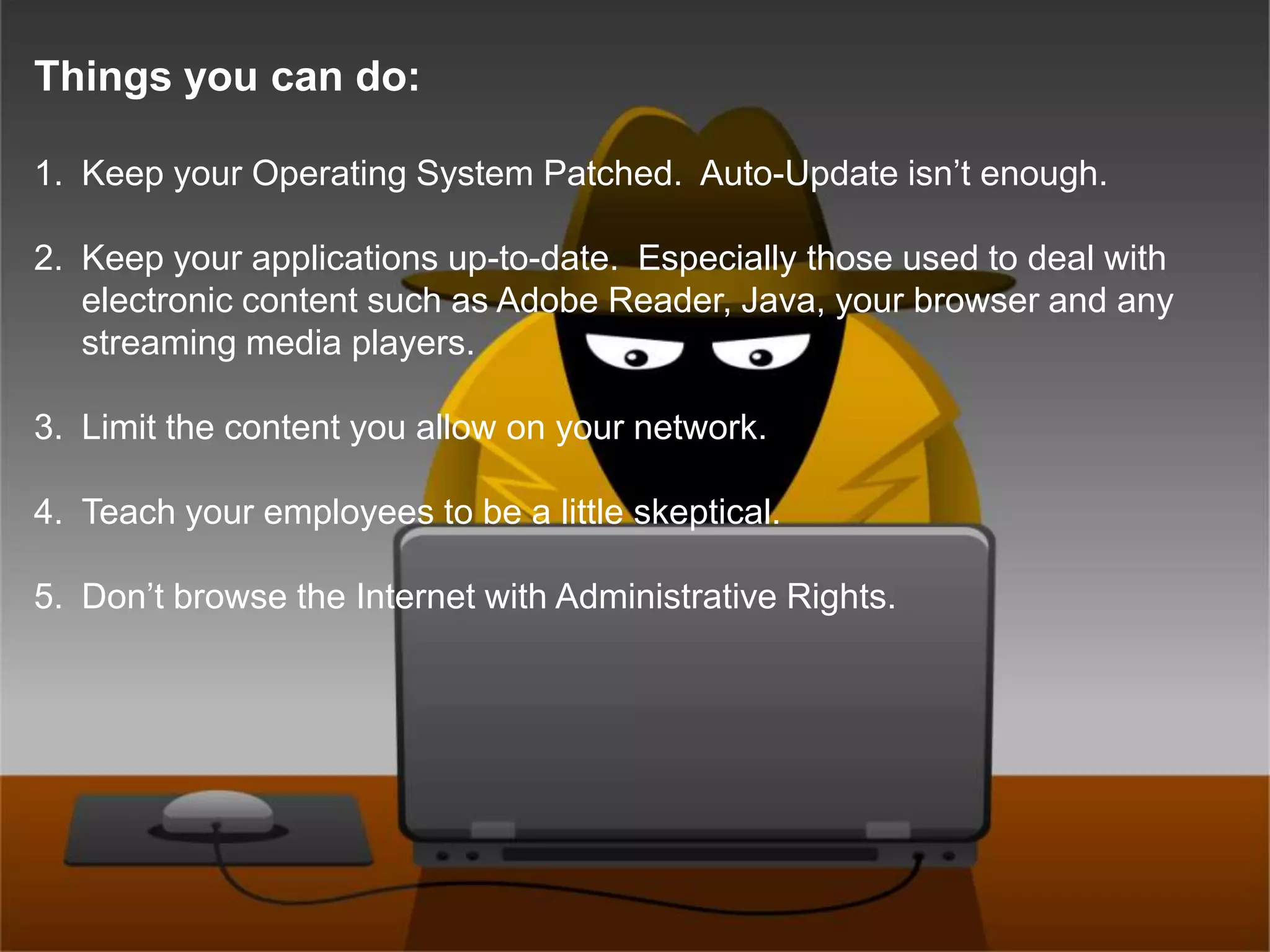 Things you can do:Keep your Operating System Patched.  Auto-Update isn’t enough.Keep your applications up-to-date.  Especially those used to deal with electronic content such as Adobe Reader, Java, your browser and any streaming media players.Limit the content you allow on your network.Teach your employees to be a little skeptical.Don’t browse the Internet with Administrative Rights.
