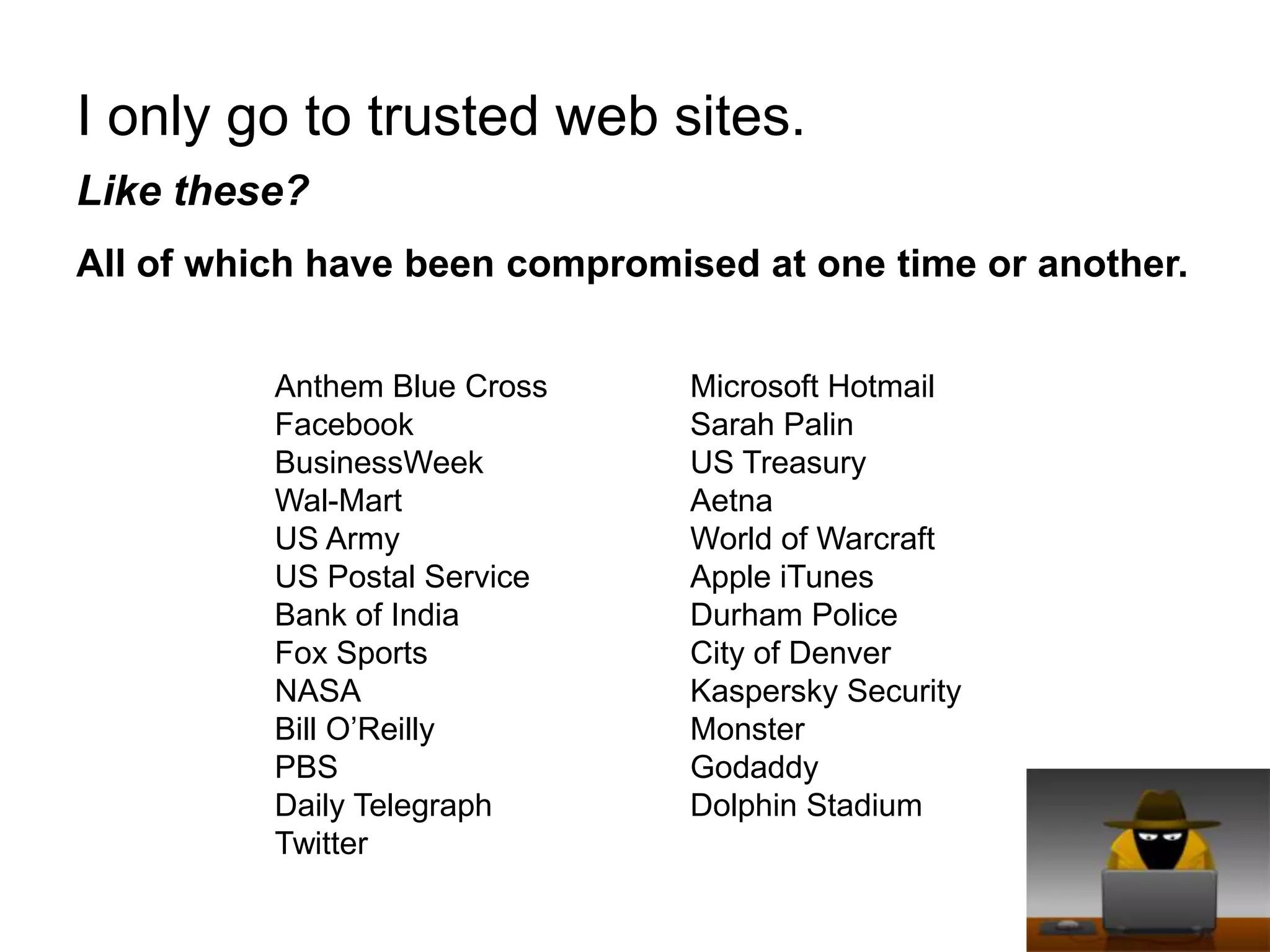 I only go to trusted web sites.Like these? All of which have been compromised at one time or another.Anthem Blue CrossFacebookBusinessWeekWal-MartUS ArmyUS Postal ServiceBank of IndiaFox SportsNASABill O’ReillyPBSDaily TelegraphTwitterMicrosoft HotmailSarah PalinUS TreasuryAetnaWorld of WarcraftApple iTunesDurham PoliceCity of DenverKaspersky SecurityMonsterGodaddyDolphin Stadium