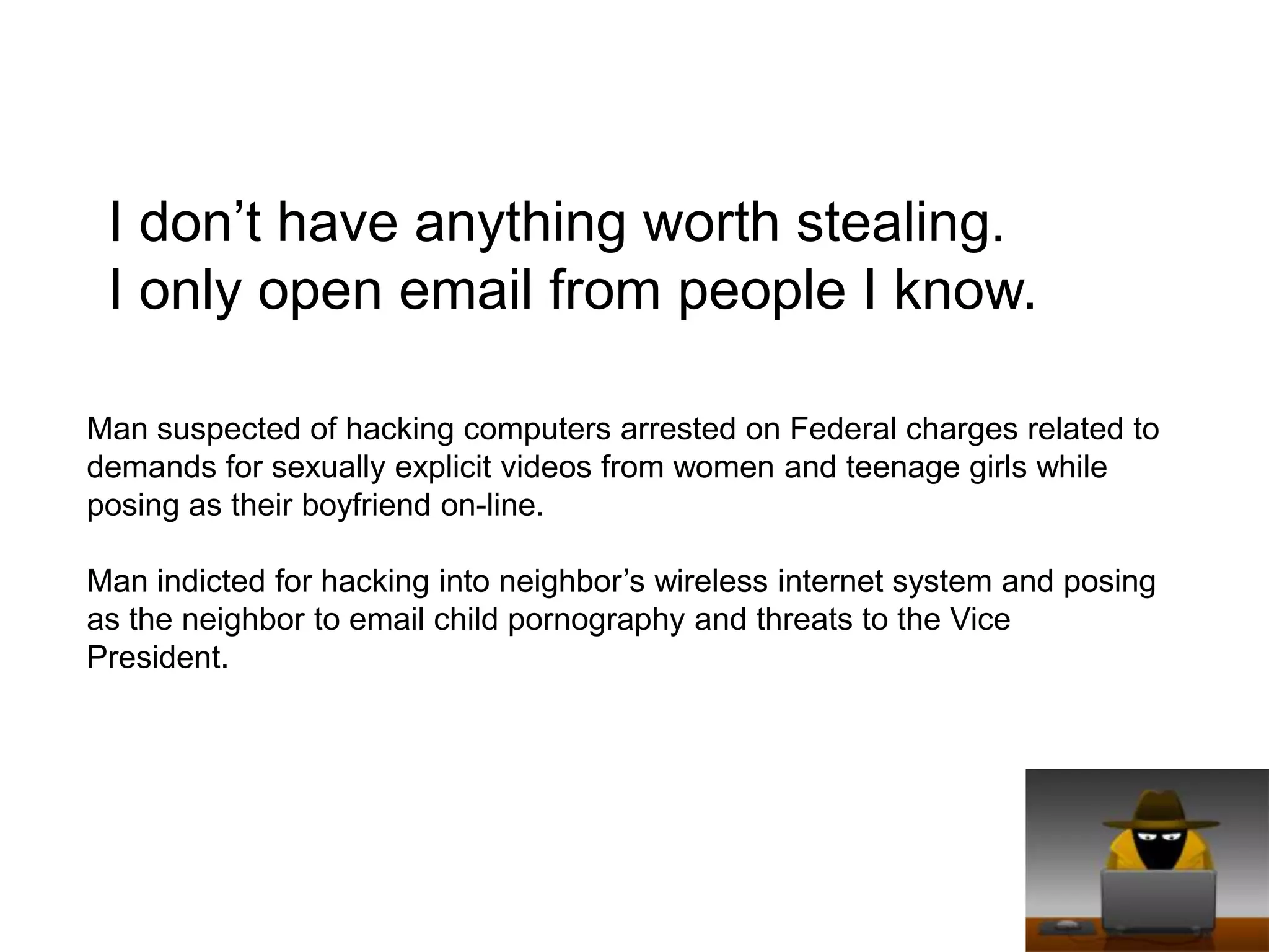 I don’t have anything worth stealing. I only open email from people I know.Man suspected of hacking computers arrested on Federal charges related to demands for sexually explicit videos from women and teenage girls while posing as their boyfriend on-line.Man indicted for hacking into neighbor’s wireless internet system and posing as the neighbor to email child pornography and threats to the Vice President. 