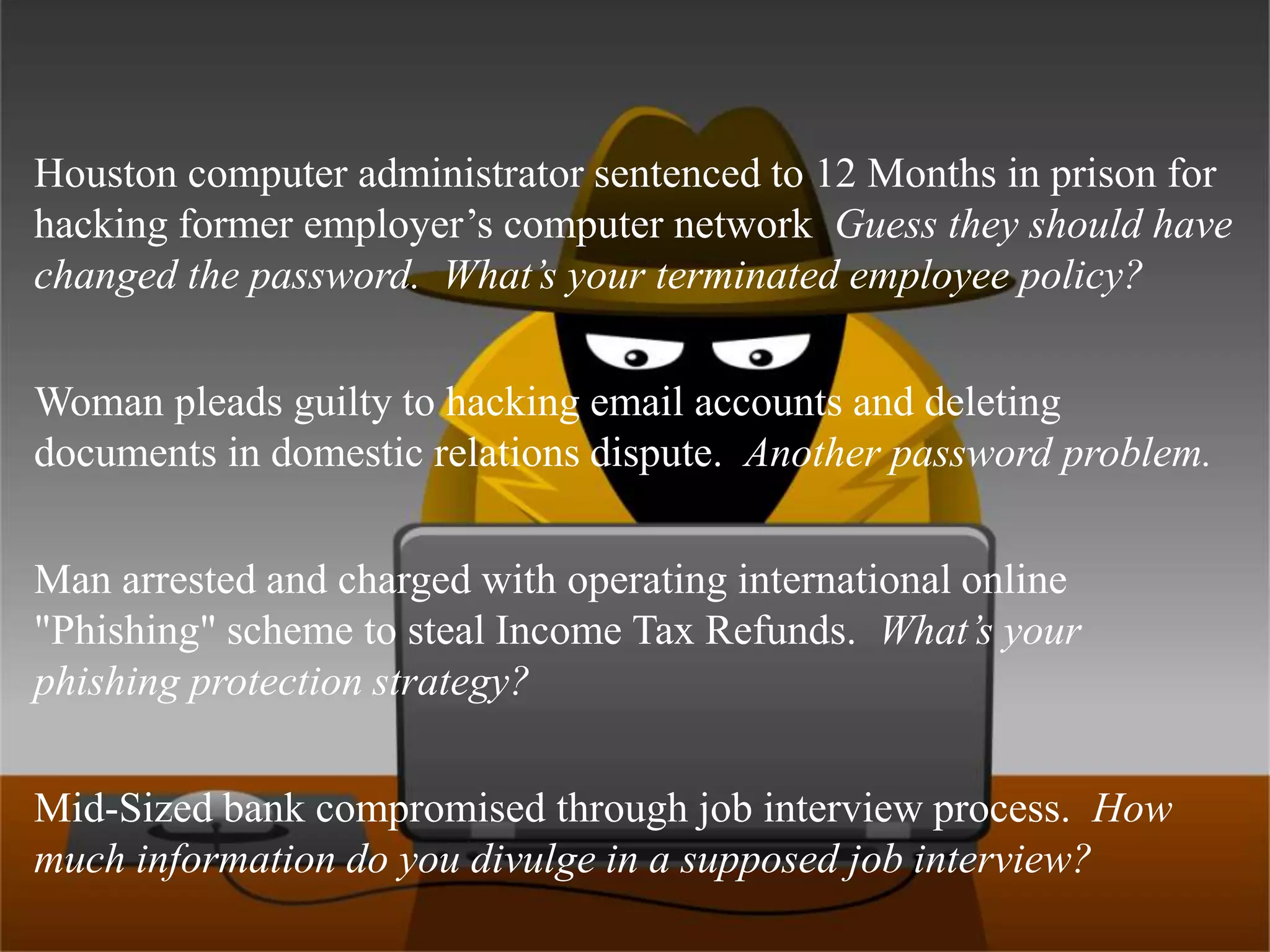 Houston computer administrator sentenced to 12 Months in prison for hacking former employer’s computer network  Guess they should have changed the password.  What’s your terminated employee policy?Woman pleads guilty to hacking email accounts and deleting documents in domestic relations dispute.  Another password problem.Man arrested and charged with operating international online "Phishing" scheme to steal Income Tax Refunds.  What’s your phishing protection strategy?Mid-Sized bank compromised through job interview process.  How much information do you divulge in a supposed job interview?