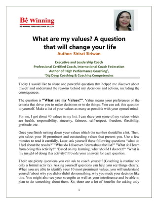 1
What are my values? A question
that will change your life
Author: Sirirat Siriwan
Executive and Leadership Coach
Professional Certified Coach, International Coach Federation
Author of ‘High Performance Coaching’,
‘Dig Deep Coaching & Coaching Competencies
Today I would like to share one powerful question that helped me discover about
myself and understand the reasons behind my decisions and actions, including the
consequences.
The question is "What are my Values?". Value means your preferences or the
criteria that drive you to make decisions or to do things. You can ask this question
to yourself. Make a list of your values as many as possible with your opened mind.
For me, I got about 40 values in my list. I can share you some of my values which
are health, responsibility, sincerity, fairness, self-respect, freedom, flexibility,
gratitude, etc.
Once you finish writing down your values which the number should be a lot. Then,
you select your 10 prominent and outstanding values that present you. Use a few
minutes to read it carefully. Later, ask yourself these following questions “what do
I feel about the results?” "What do I discover / learn about the list?" "What do I learn
from doing this activity?" "Based on my learning, what should I do next?" "What is
my insight of doing this activity? Provide your answers for each question.
There are plenty questions you can ask to coach yourself (Coaching is routine not
only a formal activity). Asking yourself questions can help you see things clearly.
When you are able to identify your 10 most prominent values, you will understand
yourself about why you did or didn't do something, why you made your decision like
this. You might also see your strengths as well as your interference and be able to
plan to do something about them. So, there are a lot of benefits for asking only
 