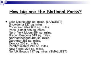 How big are the National Parks? Lake District 885 sq. miles. (LARGEST) Snowdonia 827 sq. miles Yorkshire Dales 683 sq. miles. Peak District 555 sq. miles. North York Moors 554 sq. miles. Brecon Beacons 519 sq. miles. Northumberland 405 sq. miles. Dartmoor 368 sq. miles. Exmoor 268 sq. miles. Pembrokeshire 240 sq. miles. New Forest 224 sq. miles. Norfolk Broads 117 sq. miles. (SMALLEST) 