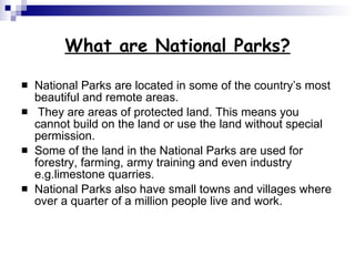 What are National Parks? National Parks are located in some of the country’s most beautiful and remote areas. They are areas of protected land. This means you cannot build on the land or use the land without special permission. Some of the land in the National Parks are used for forestry, farming, army training and even industry e.g.limestone quarries.  National Parks also have small towns and villages where over a quarter of a million people live and work.  