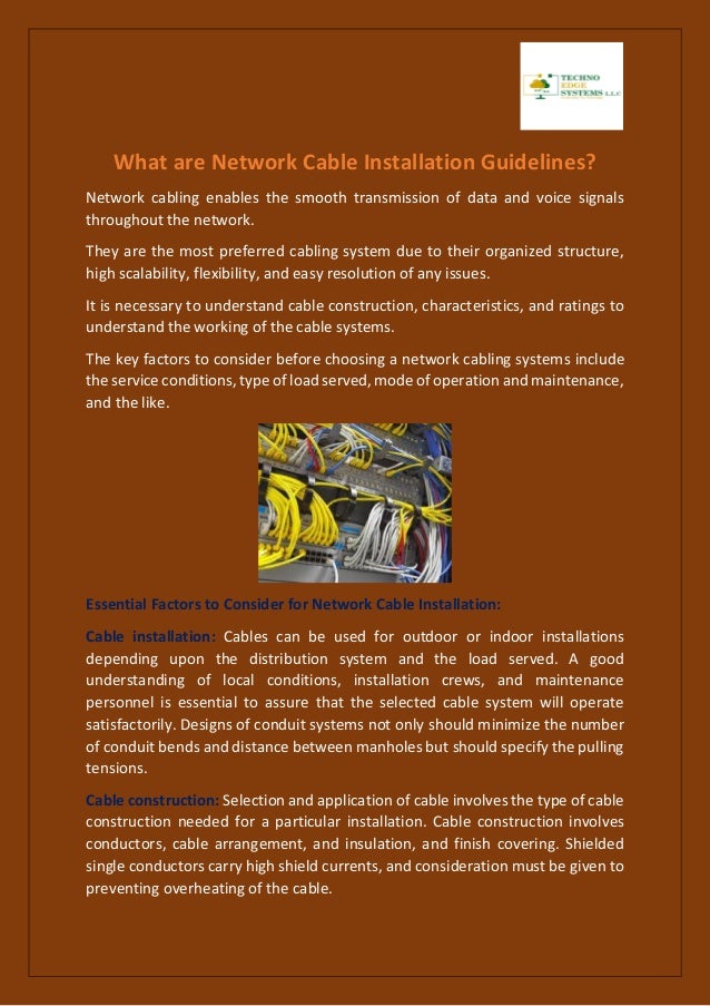 What are Network Cable Installation Guidelines?
Network cabling enables the smooth transmission of data and voice signals
throughout the network.
They are the most preferred cabling system due to their organized structure,
high scalability, flexibility, and easy resolution of any issues.
It is necessary to understand cable construction, characteristics, and ratings to
understand the working of the cable systems.
The key factors to consider before choosing a network cabling systems include
the service conditions, type of load served, mode of operation and maintenance,
and the like.
Essential Factors to Consider for Network Cable Installation:
Cable installation: Cables can be used for outdoor or indoor installations
depending upon the distribution system and the load served. A good
understanding of local conditions, installation crews, and maintenance
personnel is essential to assure that the selected cable system will operate
satisfactorily. Designs of conduit systems not only should minimize the number
of conduit bends and distance between manholes but should specify the pulling
tensions.
Cable construction: Selection and application of cable involves the type of cable
construction needed for a particular installation. Cable construction involves
conductors, cable arrangement, and insulation, and finish covering. Shielded
single conductors carry high shield currents, and consideration must be given to
preventing overheating of the cable.
 