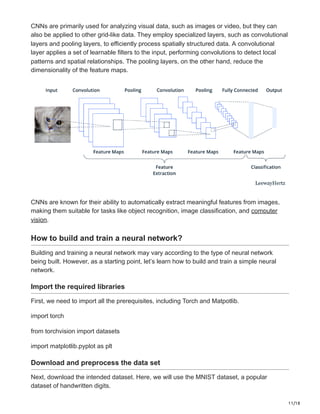 11/18
CNNs are primarily used for analyzing visual data, such as images or video, but they can
also be applied to other grid-like data. They employ specialized layers, such as convolutional
layers and pooling layers, to efficiently process spatially structured data. A convolutional
layer applies a set of learnable filters to the input, performing convolutions to detect local
patterns and spatial relationships. The pooling layers, on the other hand, reduce the
dimensionality of the feature maps.
CNNs are known for their ability to automatically extract meaningful features from images,
making them suitable for tasks like object recognition, image classification, and computer
vision.
How to build and train a neural network?
Building and training a neural network may vary according to the type of neural network
being built. However, as a starting point, let’s learn how to build and train a simple neural
network.
Import the required libraries
First, we need to import all the prerequisites, including Torch and Matpotlib.
import torch
from torchvision import datasets
import matplotlib.pyplot as plt
Download and preprocess the data set
Next, download the intended dataset. Here, we will use the MNIST dataset, a popular
dataset of handwritten digits.
 