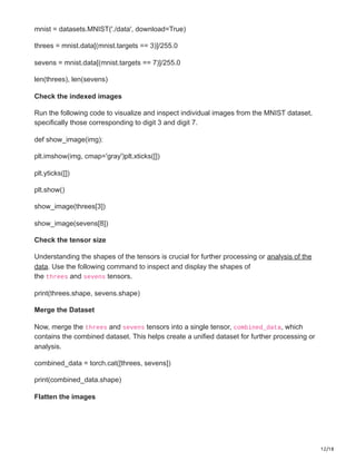 12/18
mnist = datasets.MNIST('./data', download=True)
threes = mnist.data[(mnist.targets == 3)]/255.0
sevens = mnist.data[(mnist.targets == 7)]/255.0
len(threes), len(sevens)
Check the indexed images
Run the following code to visualize and inspect individual images from the MNIST dataset,
specifically those corresponding to digit 3 and digit 7.
def show_image(img):
plt.imshow(img, cmap='gray')plt.xticks([])
plt.yticks([])
plt.show()
show_image(threes[3])
show_image(sevens[8])
Check the tensor size
Understanding the shapes of the tensors is crucial for further processing or analysis of the
data. Use the following command to inspect and display the shapes of
the threes and sevens tensors.
print(threes.shape, sevens.shape)
Merge the Dataset
Now, merge the threes and sevens tensors into a single tensor, combined_data, which
contains the combined dataset. This helps create a unified dataset for further processing or
analysis.
combined_data = torch.cat([threes, sevens])
print(combined_data.shape)
Flatten the images
 
