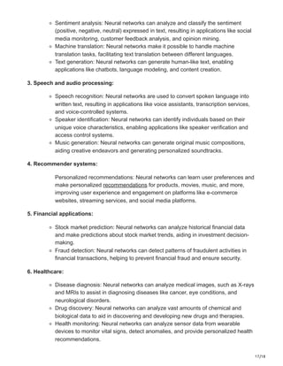 17/18
Sentiment analysis: Neural networks can analyze and classify the sentiment
(positive, negative, neutral) expressed in text, resulting in applications like social
media monitoring, customer feedback analysis, and opinion mining.
Machine translation: Neural networks make it possible to handle machine
translation tasks, facilitating text translation between different languages.
Text generation: Neural networks can generate human-like text, enabling
applications like chatbots, language modeling, and content creation.
3. Speech and audio processing:
Speech recognition: Neural networks are used to convert spoken language into
written text, resulting in applications like voice assistants, transcription services,
and voice-controlled systems.
Speaker identification: Neural networks can identify individuals based on their
unique voice characteristics, enabling applications like speaker verification and
access control systems.
Music generation: Neural networks can generate original music compositions,
aiding creative endeavors and generating personalized soundtracks.
4. Recommender systems:
Personalized recommendations: Neural networks can learn user preferences and
make personalized recommendations for products, movies, music, and more,
improving user experience and engagement on platforms like e-commerce
websites, streaming services, and social media platforms.
5. Financial applications:
Stock market prediction: Neural networks can analyze historical financial data
and make predictions about stock market trends, aiding in investment decision-
making.
Fraud detection: Neural networks can detect patterns of fraudulent activities in
financial transactions, helping to prevent financial fraud and ensure security.
6. Healthcare:
Disease diagnosis: Neural networks can analyze medical images, such as X-rays
and MRIs to assist in diagnosing diseases like cancer, eye conditions, and
neurological disorders.
Drug discovery: Neural networks can analyze vast amounts of chemical and
biological data to aid in discovering and developing new drugs and therapies.
Health monitoring: Neural networks can analyze sensor data from wearable
devices to monitor vital signs, detect anomalies, and provide personalized health
recommendations.
 