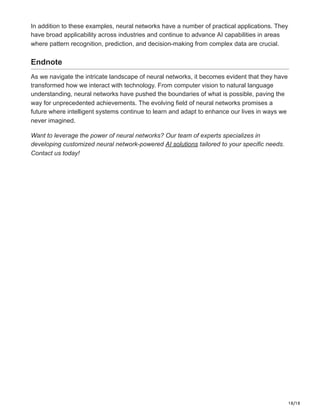 18/18
In addition to these examples, neural networks have a number of practical applications. They
have broad applicability across industries and continue to advance AI capabilities in areas
where pattern recognition, prediction, and decision-making from complex data are crucial.
Endnote
As we navigate the intricate landscape of neural networks, it becomes evident that they have
transformed how we interact with technology. From computer vision to natural language
understanding, neural networks have pushed the boundaries of what is possible, paving the
way for unprecedented achievements. The evolving field of neural networks promises a
future where intelligent systems continue to learn and adapt to enhance our lives in ways we
never imagined.
Want to leverage the power of neural networks? Our team of experts specializes in
developing customized neural network-powered AI solutions tailored to your specific needs.
Contact us today!
 