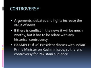 CONTROVERSY
 Arguments, debates and fights increase the
value of news.
 If there is conflict in the news it will be much
worthy, but it has to be relate with any
historical controversy.
 EXAMPLE: If US President discuss with Indian
Prime Minister on Kashmir Issue, so there is
controversy for Pakistani audience.
 