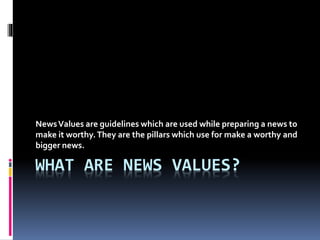 WHAT ARE NEWS VALUES?
NewsValues are guidelines which are used while preparing a news to
make it worthy.They are the pillars which use for make a worthy and
bigger news.
 