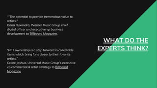 WHAT DO THE
EXPERTS THINK?
“"The potential to provide tremendous value to
artists."
Oana Ruxandra, Warner Music Group chief
digital officer and executive vp business
development to Billboard Magazine.
"NFT ownership is a step forward in collectable
items which bring fans closer to their favorite
artists.”
Celine Joshua, Universal Music Group’s executive
vp commercial & artist strategy to Billboard
Magazine
 
