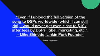 “Even if I upload the full version of the
song to DSPs worldwide (which I can still
do), I would never get even close to $10k,
after fees by DSPs, label, marketing, etc.”
- Mike Shinoda, Linkin Park Founder
Source: Hypebeast
 