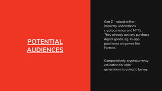 POTENTIAL
AUDIENCES
Gen Z - raised online -
implicitly understands
cryptocurrency and NFT's.
They already actively purchase
digital goods. Eg. In-app
purchases on games like
Fortnite.
Comparatively, cryptocurrency
education for older
generations is going to be key.
 
