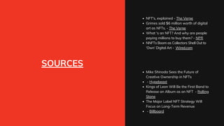 SOURCES
NFT's, explained - The Verge
Grimes sold $6 million worth of digital
art as NFTs. - The Verge
What 's an NFT? And why are people
paying millions to buy them? - NPR
NNFTs Boom as Collectors Shell Out to
‘Own’ Digital Art - Wired.com
Mike Shinoda Sees the Future of
Creative Ownership in NFTs
- Hypebeast
Kings of Leon Will Be the First Band to
Release an Album as an NFT - Rolling
Stone
The Major Label NFT Strategy Will
Focus on Long-Term Revenue
- Billboard
 