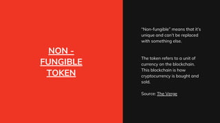NON -
FUNGIBLE
TOKEN
“Non-fungible” means that it’s
unique and can’t be replaced
with something else.
The token refers to a unit of
currency on the blockchain.
This blockchain is how
cryptocurrency is bought and
sold.
Source: The Verge
 