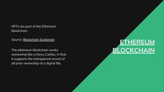 ETHEREUM
BLOCKCHAIN
NFTs are part of the Ethereum
blockchain.
Source: Blockchain Explained
The ethereum blockchain works
somewhat like a fancy Carfax, in that
it supports the transparent record of
all prior ownership of a digital file.
 