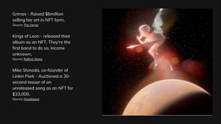 Grimes - Raised $6million
selling her art in NFT form.
Source: The Verge
Kings of Leon - released their
album as an NFT. They're the
first band to do so. Income
unknown.
Source: Rolling Stone
Mike Shinoda, co-founder of
Linkin Park - Auctioned a 30-
second teaser of an
unreleased song as an NFT for
$33,000.
Source: Hypebeast
 