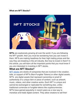 What are NFT Stocks?
NFTs are explosively growing all over the world. If you are following
the NFT growth, then you must be wondering how you can invest in
them. NFTs are making headlines for their high trading prices and the
way they are breaking in the art industry. But how to invest in them? In
this article, you will learn all the important points that you must know if
you are interested in investing in NFT stocks.
What are NFT Stocks?
NFT stocks are stocks of companies that are involved in the creation,
sale, or support of NFTs (Non-Fungible Tokens) or other digital assets.
NFTs are digital assets that represent ownership or proof of
authenticity of a unique item or piece of content, such as artwork,
music, videos, and other creative works. Each NFT is unique and
cannot be exchanged or replicated for something else, unlike
traditional currencies or fungible tokens like cryptocurrencies.
NFTs have gained popularity in recent years as a new way to
monetize and trade digital content. They allow creators to sell their
 