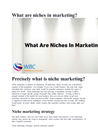 What are niches in marketing?
Precisely what is niche marketing?
Niche marketing is defined as channeling all marketing efforts towards one well-defined
segment of the population. For example, if you own a small business that only sells vegan
and gluten-free products, your niche would be potential customers looking for vegan or
gluten-free foods. Niche marketing has been growing in popularity because it allows
marketers to target specific groups of people with similar interests. As long as there is
enough demand in the market for your business idea, you can use niches to get more
customers interested in what you have to offer! Some companies choose this strategy because
it supports an underserved population or has benefits beyond just sales revenue, like building
brand loyalty in return clients, which ensures that customer retention rates remain high over
time!
Niche marketing strategy
The niche business does not cast a wide net in mass media and extensive event marketing.
Instead, they narrow the scope to strategically select avenues that have high concentrations of
these targeted consumers.
Niche marketing strategies used by marketers include:
 