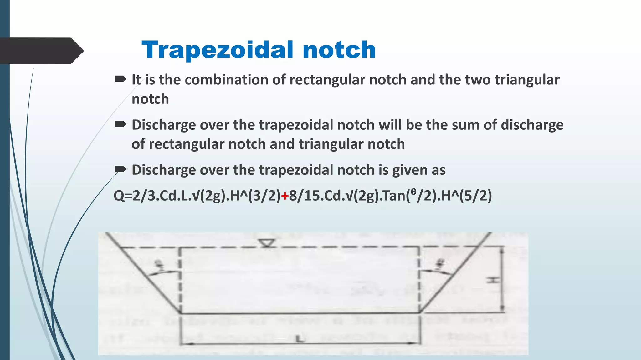 Trapezoidal notch
 It is the combination of rectangular notch and the two triangular
notch
 Discharge over the trapezoidal notch will be the sum of discharge
of rectangular notch and triangular notch
 Discharge over the trapezoidal notch is given as
Q=2/3.Cd.L.√(2g).H^(3/2)+8/15.Cd.√(2g).Tan(ᶿ/2).H^(5/2)
 