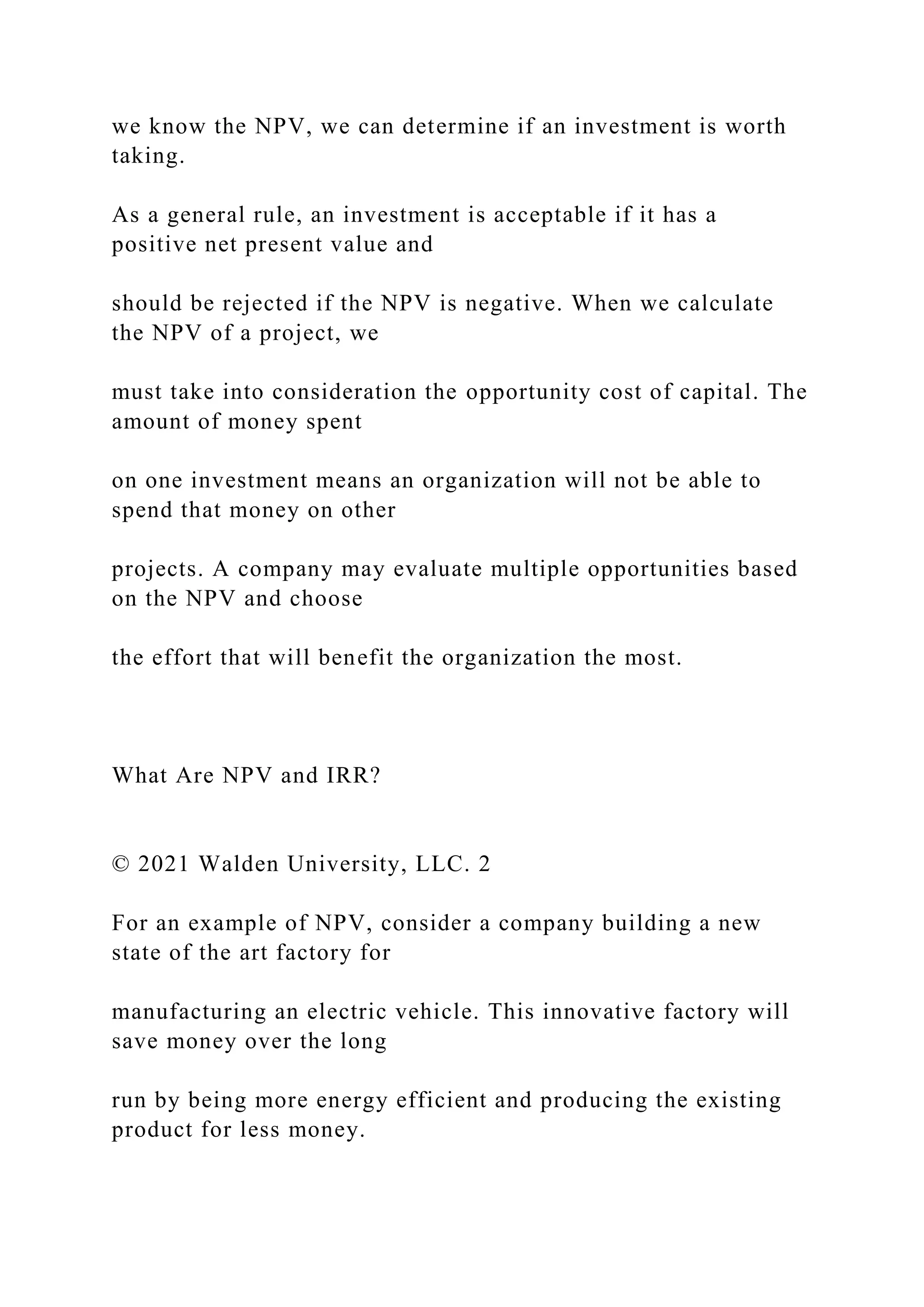 we know the NPV, we can determine if an investment is worth
taking.
As a general rule, an investment is acceptable if it has a
positive net present value and
should be rejected if the NPV is negative. When we calculate
the NPV of a project, we
must take into consideration the opportunity cost of capital. The
amount of money spent
on one investment means an organization will not be able to
spend that money on other
projects. A company may evaluate multiple opportunities based
on the NPV and choose
the effort that will benefit the organization the most.
What Are NPV and IRR?
© 2021 Walden University, LLC. 2
For an example of NPV, consider a company building a new
state of the art factory for
manufacturing an electric vehicle. This innovative factory will
save money over the long
run by being more energy efficient and producing the existing
product for less money.
 