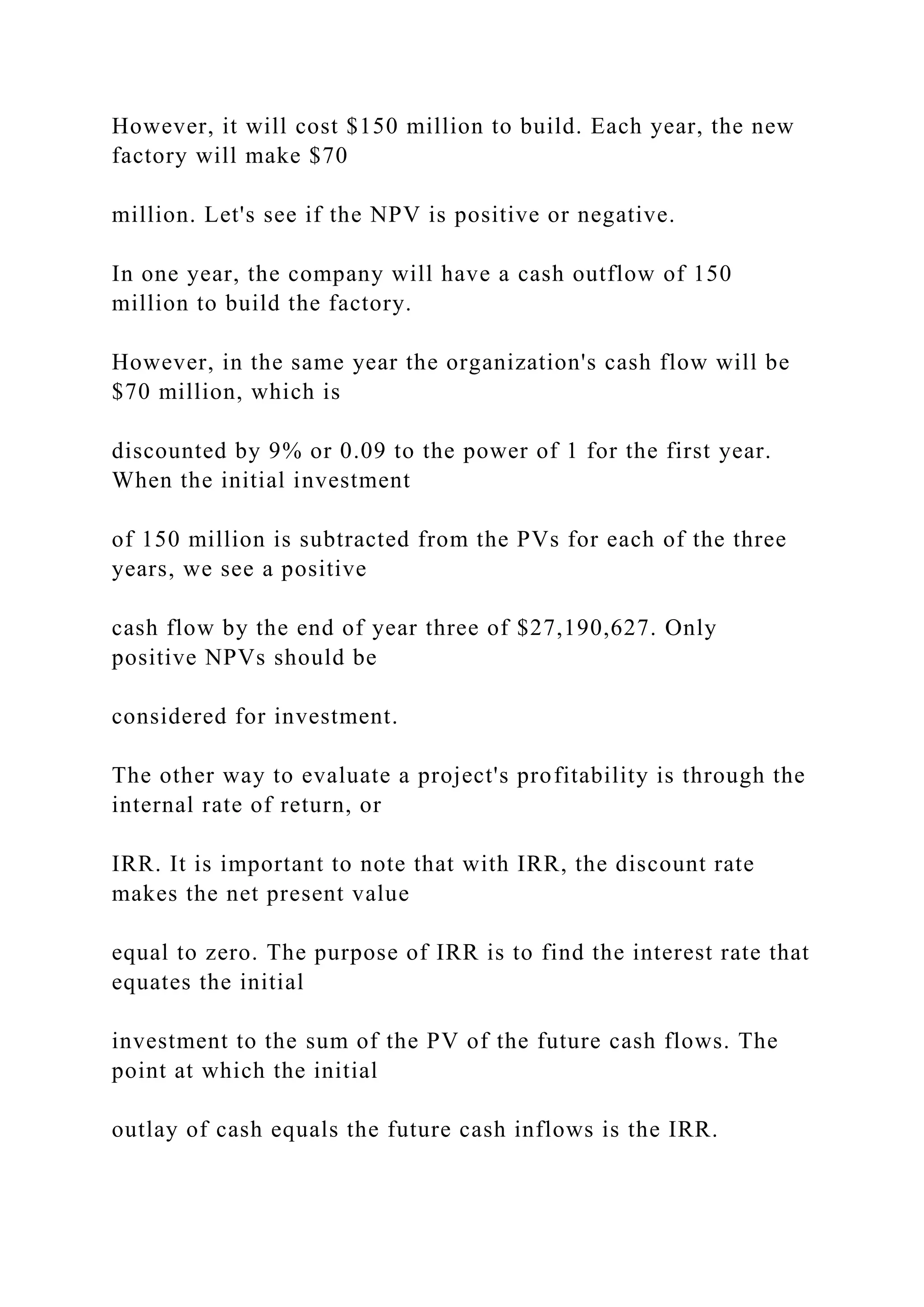 However, it will cost $150 million to build. Each year, the new
factory will make $70
million. Let's see if the NPV is positive or negative.
In one year, the company will have a cash outflow of 150
million to build the factory.
However, in the same year the organization's cash flow will be
$70 million, which is
discounted by 9% or 0.09 to the power of 1 for the first year.
When the initial investment
of 150 million is subtracted from the PVs for each of the three
years, we see a positive
cash flow by the end of year three of $27,190,627. Only
positive NPVs should be
considered for investment.
The other way to evaluate a project's profitability is through the
internal rate of return, or
IRR. It is important to note that with IRR, the discount rate
makes the net present value
equal to zero. The purpose of IRR is to find the interest rate that
equates the initial
investment to the sum of the PV of the future cash flows. The
point at which the initial
outlay of cash equals the future cash inflows is the IRR.
 