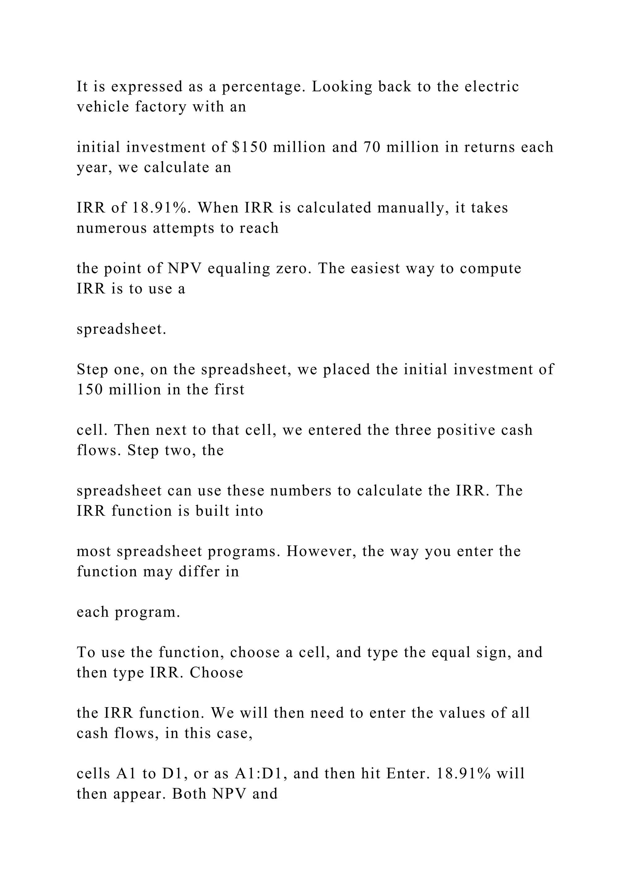 It is expressed as a percentage. Looking back to the electric
vehicle factory with an
initial investment of $150 million and 70 million in returns each
year, we calculate an
IRR of 18.91%. When IRR is calculated manually, it takes
numerous attempts to reach
the point of NPV equaling zero. The easiest way to compute
IRR is to use a
spreadsheet.
Step one, on the spreadsheet, we placed the initial investment of
150 million in the first
cell. Then next to that cell, we entered the three positive cash
flows. Step two, the
spreadsheet can use these numbers to calculate the IRR. The
IRR function is built into
most spreadsheet programs. However, the way you enter the
function may differ in
each program.
To use the function, choose a cell, and type the equal sign, and
then type IRR. Choose
the IRR function. We will then need to enter the values of all
cash flows, in this case,
cells A1 to D1, or as A1:D1, and then hit Enter. 18.91% will
then appear. Both NPV and
 