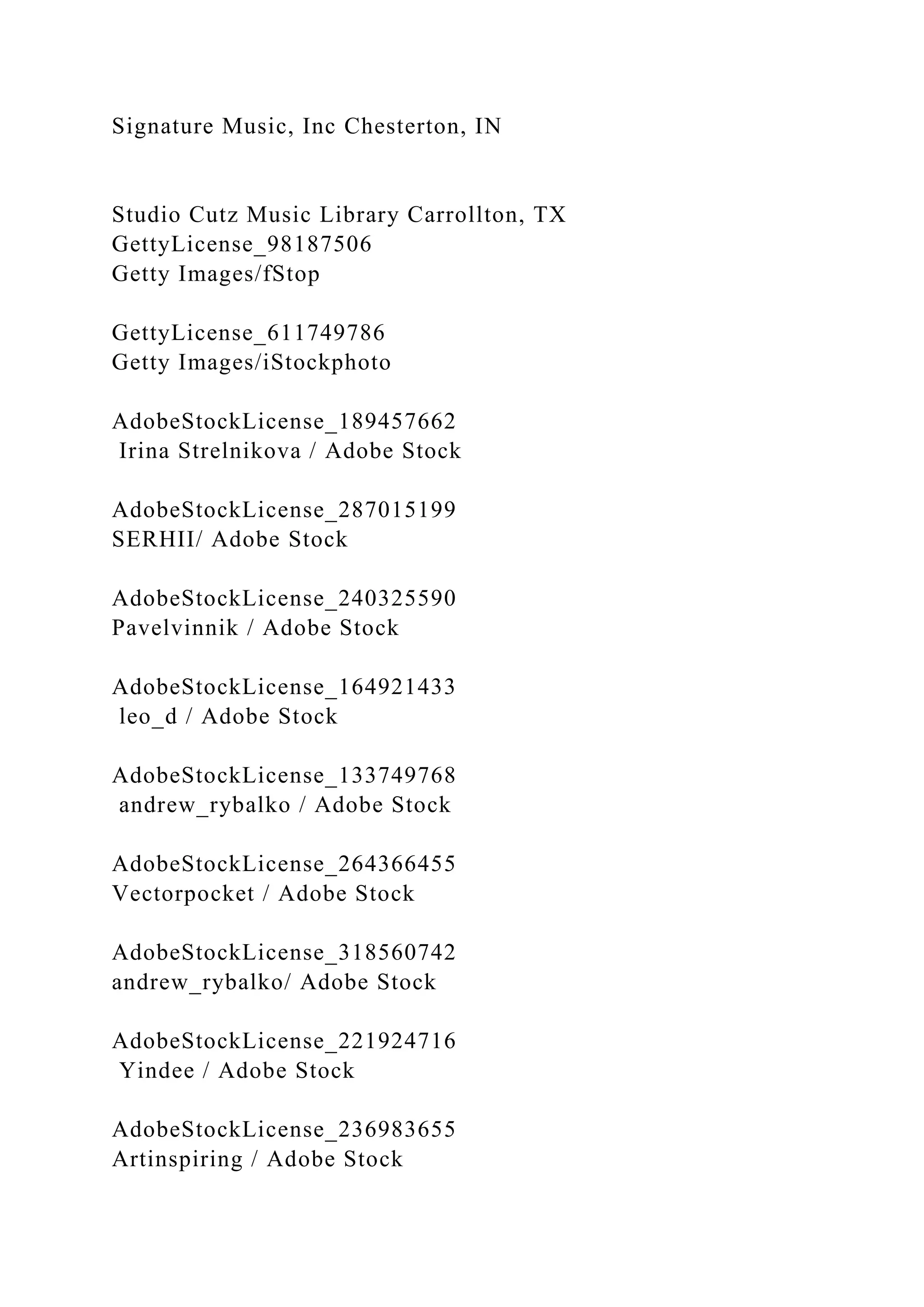 Signature Music, Inc Chesterton, IN
Studio Cutz Music Library Carrollton, TX
GettyLicense_98187506
Getty Images/fStop
GettyLicense_611749786
Getty Images/iStockphoto
AdobeStockLicense_189457662
Irina Strelnikova / Adobe Stock
AdobeStockLicense_287015199
SERHII/ Adobe Stock
AdobeStockLicense_240325590
Pavelvinnik / Adobe Stock
AdobeStockLicense_164921433
leo_d / Adobe Stock
AdobeStockLicense_133749768
andrew_rybalko / Adobe Stock
AdobeStockLicense_264366455
Vectorpocket / Adobe Stock
AdobeStockLicense_318560742
andrew_rybalko/ Adobe Stock
AdobeStockLicense_221924716
Yindee / Adobe Stock
AdobeStockLicense_236983655
Artinspiring / Adobe Stock
 