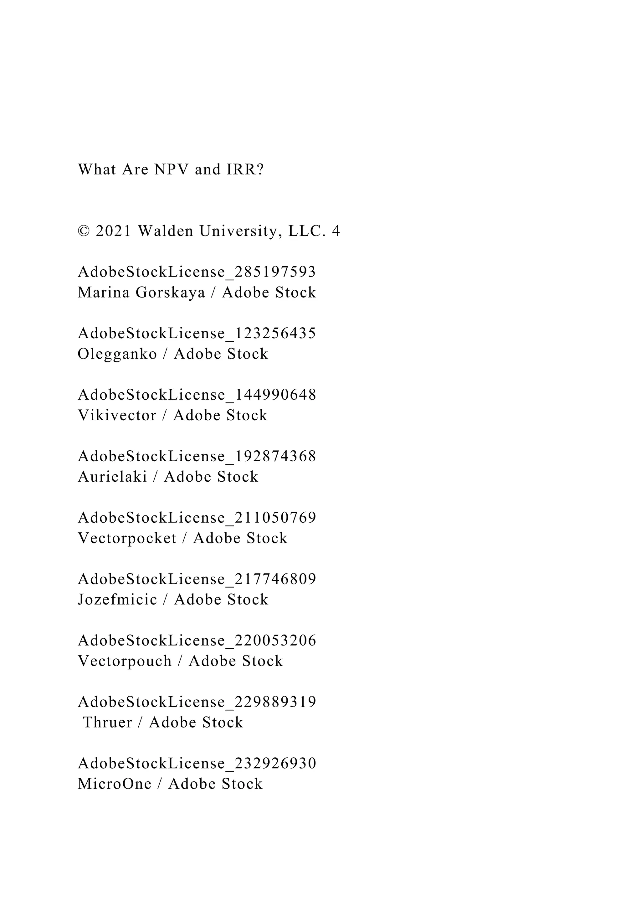 What Are NPV and IRR?
© 2021 Walden University, LLC. 4
AdobeStockLicense_285197593
Marina Gorskaya / Adobe Stock
AdobeStockLicense_123256435
Olegganko / Adobe Stock
AdobeStockLicense_144990648
Vikivector / Adobe Stock
AdobeStockLicense_192874368
Aurielaki / Adobe Stock
AdobeStockLicense_211050769
Vectorpocket / Adobe Stock
AdobeStockLicense_217746809
Jozefmicic / Adobe Stock
AdobeStockLicense_220053206
Vectorpouch / Adobe Stock
AdobeStockLicense_229889319
Thruer / Adobe Stock
AdobeStockLicense_232926930
MicroOne / Adobe Stock
 