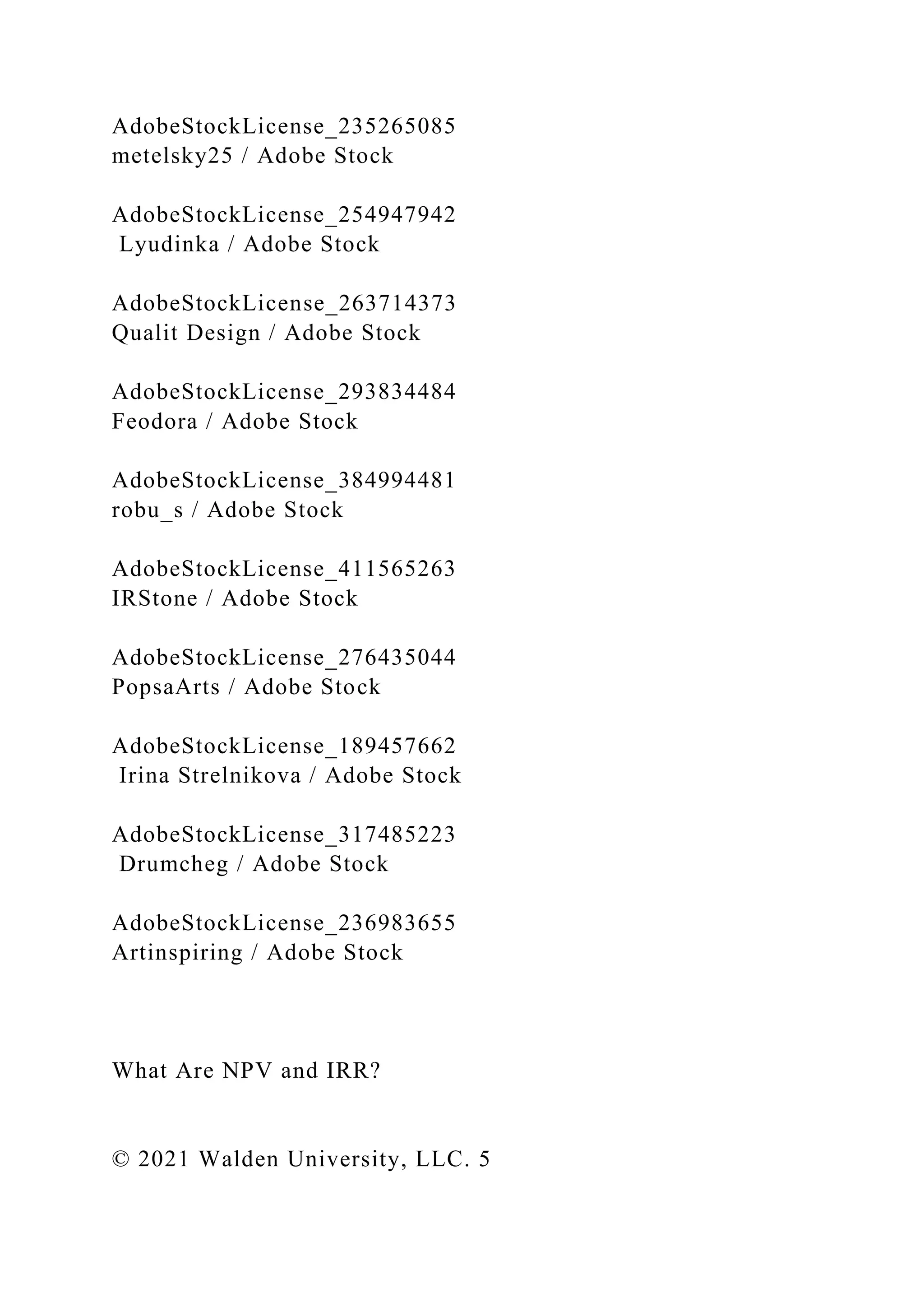 AdobeStockLicense_235265085
metelsky25 / Adobe Stock
AdobeStockLicense_254947942
Lyudinka / Adobe Stock
AdobeStockLicense_263714373
Qualit Design / Adobe Stock
AdobeStockLicense_293834484
Feodora / Adobe Stock
AdobeStockLicense_384994481
robu_s / Adobe Stock
AdobeStockLicense_411565263
IRStone / Adobe Stock
AdobeStockLicense_276435044
PopsaArts / Adobe Stock
AdobeStockLicense_189457662
Irina Strelnikova / Adobe Stock
AdobeStockLicense_317485223
Drumcheg / Adobe Stock
AdobeStockLicense_236983655
Artinspiring / Adobe Stock
What Are NPV and IRR?
© 2021 Walden University, LLC. 5
 