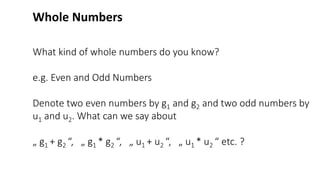 What kind of whole numbers do you know?
e.g. Even and Odd Numbers
Denote two even numbers by g1 and g2 and two odd numbers by
u1 and u2. What can we say about
„ g1 + g2 “, „ g1 * g2 “, „ u1 + u2 “, „ u1 * u2 “ etc. ?
Whole Numbers
 